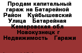 Продам капитальный гараж на Батарейной › Район ­ Куйбышевский › Улица ­ Батарейная - Кемеровская обл., Новокузнецк г. Недвижимость » Гаражи   
